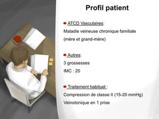 Profil patient
ATCD Vasculaires:
Maladie veineuse chronique familiale
(mère et grand-mère)
Autres:
3 grossesses
IMC : 20
Traitement habituel :
Compression de classe II (15-20 mmHg)
Veinotonique en 1 prise
 