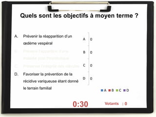 Quels sont les objectifs à moyen terme ?
A. Prévenir la réapparition d’un
œdème vespéral
B. Prévenir l’apparition d’une
maladie post thrombotique
C. Préserver l’intégrité des valvules
D. Favoriser la prévention de la
récidive variqueuse étant donné
le terrain familial
0:30 On voté : 0
0
0
0
0
A
B
C
D
A B C D
Votants
 