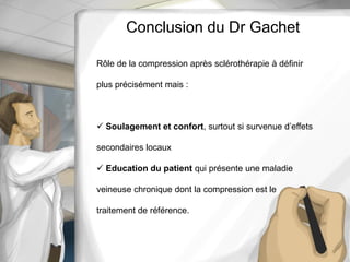 Rôle de la compression après sclérothérapie à définir
plus précisément mais :
 Soulagement et confort, surtout si survenue d’effets
secondaires locaux
 Education du patient qui présente une maladie
veineuse chronique dont la compression est le
traitement de référence.
Conclusion du Dr Gachet
 
