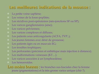 La petite veine saphène; Les veines de la fosse-poplitée; Les récidives post-opératoires (néo-jonctions SF ou SP); Les varices ganglionnaires (aine); Les varices pelviennes; Les varices complexes et diffuses; Les patients sous anticoagulants (ACFA, TVP..); Les jeunes femmes avec désir de grossesse; Les patients âgés ou en mauvais EG; Les troubles trophiques; Les perforantes (précision et esthétique mais injection à distance); Les malformations veineuses (KT…); Les varices associées à un lymphoedème; Les hémorroïdes. Les moins bonnes :  les branches sus-fasciales chez la femme jeune (pigmentations) et la très grosse varice unique (chir ?). 