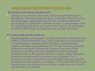 B/ Contre-indications absolues (27).  Allergie à un produit sclérosant, affections générales graves, thrombose veineuse profonde aigue, syndrome obstructif post-thrombotique, artériopathie sévère des membres inférieurs (stade III et IV), infections cutanées locales et, uniquement pour le LAUROMACROGOL qui contient de l'alcool, un traitement au DISULFIRAM qui est utilisé pour le sevrage éthylique. C/ Contre-indications relatives. Thrombophilies (nécessitant une anticoagulation temporaire par HBPM, FONDAPARINUX ou AVK), foramen ovale persistant symptomatique, maladie de Rendu-Osler, malformations artério-veineuses et expositions aux UV. En l’absence d’études suffisantes excluant l’absence de risque, il convient d’être prudent en cas de grossesse confirmée et dans la période d’allaitement, en discutant le bénéfice /risque d’une indication  précise et exceptionnelle en accord avec le patient. Les 3 premiers mois du post-partum ne sont également pas propices au traitement des varices à la mousse.  Il est préférable de ne pas programmer une chirurgie ou un long voyage dans les 2 mois qui suivent la procédure. 