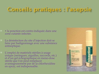 •  la ponction est contre-indiquée dans une zone cutanée infectée.  La désinfection du site d’injection doit se faire par badigeonnage avec une substance antiseptique.  L’emploi de matériels stériles à usage unique (seringues, aiguilles, raccords, etc.) et d’un gel échographique en mono-dose stérile que l'on peut remplacer avantageusement par de la chlorhexidine en spray, est indispensable. 
