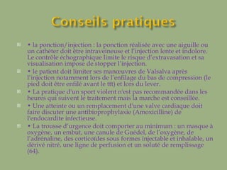 •  la ponction/injection : la ponction réalisée avec une aiguille ou un cathéter doit être intraveineuse et l’injection lente et indolore. Le contrôle échographique limite le risque d’extravasation et sa visualisation impose de stopper l’injection.  •  le patient doit limiter ses manœuvres de Valsalva après l’injection notamment lors de l’enfilage du bas de compression (le pied doit être enfilé avant le ttt) et lors du lever. •  La pratique d'un sport violent n'est pas recommandée dans les heures qui suivent le traitement mais la marche est conseillée. •  Une atteinte ou un remplacement d'une valve cardiaque doit faire discuter une antibioprophylaxie (Amoxicilline) de l'endocardite infectieuse. •  La trousse d’urgence doit comporter au minimum : un masque à oxygène, un embut, une canule de Guédel, de l’oxygène, de l’adrénaline, des corticoïdes sous formes injectable et inhalable, un dérivé nitré, une ligne de perfusion et un soluté de remplissage (64). 