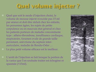 Quel que soit le mode d’injection choisi, le volume de mousse injecté n'excède pas 15 ml par séance et doit être réduit chez les enfants, les personnes âgées, les sujets de petite corpulence ou en mauvais état général et chez les patients porteurs de maladie concomitante type : athéro-thrombose, insuffisance cardiaque, respiratoire, foramen ovale de grande taille persistant, anévrisme du septum inter-auriculaire, maladie de Rendu-Osler …  Le plus petit volume efficace est le meilleur. L’arrêt de l’injection se fait lorsque la portion de la varice que l’on souhaite traiter est échogène et spasmée (<15ml). 