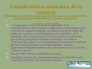 •  la migraine à aura. La prise au préalable d’un antimigraineux chez le patient migraineux, la limitation des volumes de mousses injectés, la diminution de la taille des bulles de mousses, le prolongement du décubitus et la limitation des manœuvres de Valsalva après le geste ainsi que le lever progressif limitent le nombre, la durée et l’intensité des auras. La connaissance d’un foramen ovale de grande taille persistant et symptomatique, impose également le fractionnement des séances et la réduction des volumes injectés .  Etudes PROVENSIS, CESMOUS, MAAS. L’enfilage du bas de compression jusqu’à la cheville avant l’injection limite le Valsalva post-injection. 