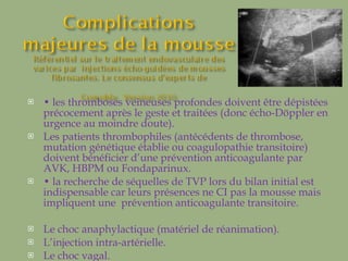 •  les thromboses veineuses profondes doivent être dépistées précocement après le geste et traitées (donc écho-Döppler en urgence au moindre doute).  Les patients thrombophiles (antécédents de thrombose, mutation génétique établie ou coagulopathie transitoire) doivent bénéficier d’une prévention anticoagulante par AVK, HBPM ou Fondaparinux.  •  la recherche de séquelles de TVP lors du bilan initial est indispensable car leurs présences ne CI pas la mousse mais impliquent une  prévention anticoagulante transitoire. Le choc anaphylactique (matériel de réanimation). L’injection intra-artérielle. Le choc vagal. 