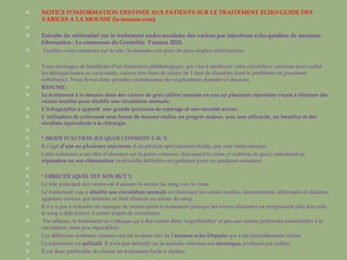 NOTICE D’INFORMATION DESTINEE AUX PATIENTS SUR LE TRAITEMENT ECHO-GUIDE DES VARICES A LA MOUSSE (la-mousse.com).   Extraite du référentiel sur le traitement endovasculaire des varices par injections écho-guidées de mousses fibrosantes : Le consensus de Grenoble. Version 2010. Veuillez-vous connecter sur le site : la-mousse.com pour de plus amples informations. Vous envisagez de bénéficier d’un traitement phlébologique, qui vise à améliorer votre circulation veineuse (ceci exclut les télangiectasies ou varicosités, varices très fines de moins de 1 mm de diamètre dont le problème est purement esthétique). Vous devez donc prendre connaissance des explications données ci-dessous. RESUME : Le traitement à la mousse dans des varices de gros calibre consiste en une ou plusieurs injections visant à éliminer des veines inutiles pour rétablir une circulation normale. L’échographie a apporté  une grande   précision de repérage et une sécurité accrue . L’utilisation de sclérosant sous forme de mousse réalise un progrès majeur, avec une efficacité, un bénéfice et des résultats équivalents à la chirurgie.   * MODE D’ACTION (EN QUOI CONSISTE-T-IL ?) Il s’agit  d’une ou plusieurs injections  d’un produit spécialement étudié, par voie intraveineuse.  Cette substance a un effet d’abrasion sur la paroi veineuse, durcissant la veine (= sclérose en grec), entraînant sa  réparation ou son élimination  cicatricielle définitive en quelques jours ou quelques semaines.    * OBJECTIF (QUEL EST SON BUT ?) Le rôle principal des veines est d’assurer le retour du sang vers le cœur. Le traitement vise à  rétablir une circulation normale  en éliminant les veines inutiles, incontinentes, déformées et dilatées, appelées varices, qui freinent ou font obstacle au retour du sang.  Il n’y a pas à redouter un manque de veines après le traitement puisque les veines éliminées ne remplissant plus leur rôle, le sang a déjà trouvé d’autres trajets de circulation. Par ailleurs, le traitement ne s’attaque qu’à des veines dites ‘superficielles’ et pas aux veines profondes (essentielles à la circulation, mais peu réparables). Les différents systèmes veineux ont été évalués lors de  l’examen écho-Döppler  qui a été préalablement réalisé. Le traitement est  palliatif . Il n’est pas définitif car la maladie veineuse est  chronique,  évoluant par pallier. Il est donc préférable de choisir un traitement facile à répéter.   