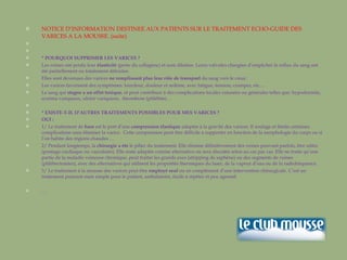 NOTICE D’INFORMATION DESTINEE AUX PATIENTS SUR LE TRAITEMENT ECHO-GUIDE DES VARICES A LA MOUSSE. (suite)     * POURQUOI SUPPRIMER LES VARICES ? Les veines ont perdu leur  élasticité  (perte du collagène) et sont dilatées. Leurs valvules chargées d’empêcher le reflux du sang ont été partiellement ou totalement détruites.  Elles sont devenues des varices  ne remplissant plus leur rôle de transport  du sang vers le cœur. Les   varices favorisent des symptômes: lourdeur, douleur et œdème, avec fatigue, tension, crampes, etc.… Le sang qui  stagne a un effet toxique , et peut contribuer à des complications locales cutanées ou générales telles que: hypodermite, eczéma variqueux, ulcère variqueux,  thrombose (phlébite)…   * EXISTE-T-IL D’AUTRES TRAITEMENTS POSSIBLES POUR MES VARICES ? OUI : 1/ Le traitement de  base  est le port d’une  compression élastique  adaptée à la gravité des varices. Il soulage et limite certaines complications sans éliminer la varice.  Cette compression peut être difficile à supporter en fonction de la morphologie du corps ou si l’on habite des régions chaudes … 2/ Pendant longtemps, la  chirurgie a été  le pilier du traitement. Elle élimine définitivement des veines pouvant parfois, être utiles (pontage cardiaque ou vasculaire). Elle reste adaptée comme alternative ou sera discutée selon au cas par cas. Elle ne traite qu’une partie de la maladie veineuse chronique, peut traiter les grands axes (stripping de saphène) ou des segments de veines (phlébectomies), avec des alternatives qui utilisent les propriétés thermiques du laser, de la vapeur d’eau ou de la radiofréquence. 3/ Le traitement à la mousse des varices peut être  employé seul  ou en complément d’une intervention chirurgicale. C’est un traitement puissant mais simple pour le patient, ambulatoire, facile à répéter et peu agressif. … 