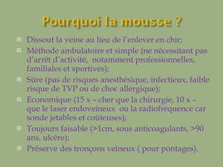 Dissout la veine au lieu de l’enlever en chir; Méthode ambulatoire et simple (ne nécessitant pas d’arrêt d’activité,  notamment professionnelles, familiales et sportives); Sûre (pas de risques anesthésique, infectieux, faible risque de TVP ou de choc allergique); Economique (15 x – cher que la chirurgie, 10 x – que le laser endoveineux  ou la radiofréquence car sonde jetables et coûteuses); Toujours faisable (>1cm, sous anticoagulants, >90 ans, ulcère); Préserve des tronçons veineux ( pour pontages). 