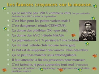 Ça ne marche pas ! (90 % comme la chir).  Ne pas confondre évolution de la MVC et échec de la procédure. C’est bien pour les petites varices mais ! C’est dangereux ! (étude CESMOUS).  Ça donne des phlébites (5X - que chir). Ça donne des AVC ! (étude MAAS). Ça pigmente (- de 1 % persiste à 2 ans Goldman). Ça fait mal ! (étude club mousse Auvergne). Le but est de supprimer des varices ! Non des reflux. Ça ne peut pas marcher sous anticoagulants. Il faut attendre la fin des grossesses pour mousser. C’est fastoche, je peux apprendre tout seul !  Formation théorique et pratique = compagnonnage  ce qui procure une protection juridique relative. 