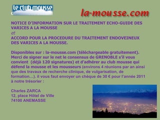 CONSENSUS 2010. NOTICE D’INFORMATION SUR LE TRAITEMENT ECHO-GUIDE DES VARICES A LA MOUSSE  et   ACCORD POUR LA PROCEDURE DU TRAITEMENT ENDOVEINEUX DES VARICES A LA MOUSSE. Disponibles sur : la-mousse.com (téléchargeable gratuitement). Merci de signer sur le net le consensus de GRENOBLE s’il vous  convient  (déjà 120 signatures) et d’adhérer au club mousse qui défend la mousse et les mousseurs  (environs 4 réunions par an ainsi que des travaux de recherche clinique, de vulgarisation, de formation…). il vous faut envoyer un chèque de 30 € pour l’année 2011 à notre trésorier : Charles ZARCA 12, place Hôtel de Ville  74100 ANEMASSE 