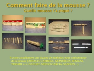 Il existe actuellement une dizaine de méthodes pour confectionner de la mousse (ORBACH, CABRERA,  MONFREUX, BENIGNI, TESSARI +++, GACHET, MINGO GARCIA, SADOUN…).  