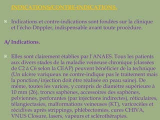 INDICATIONS/CONTRE-INDICATIONS. Indications et contre-indications sont fondées sur la clinique et l’écho-Döppler, indispensable avant toute procédure. A/ Indications.  Elles sont clairement établies par l’ANAES. Tous les patients aux divers stades de la maladie veineuse chronique (classées de C2 à C6 selon la CEAP) peuvent bénéficier de la technique (Un ulcère variqueux ne contre-indique pas le traitement mais la ponction/injection doit être réalisée en peau saine). De même, toutes les varices, y compris de diamètre supérieure à 10 mm (26), troncs saphènes, accessoires des saphènes, pelviennes, perforantes (par injections indirectes), réticulaires, télangiectasies, malformations veineuses (KT), varicocèles et récidives après strippings, phlébectomies, cures CHIVA, VNUS Closure, lasers, vapeurs et sclérothérapies.  