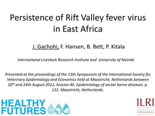 Persistence of Rift Valley fever virus
             in East Africa
               J. Gachohi, F. Hansen, B. Bett, P. Kitala

       International Livestock Research Institute and University of Nairobi


Presented at the proceedings of the 13th Symposium of the International Society for
 Veterinary Epidemiology and Economics held at Maastricht, Netherlands between
 20th and 24th August 2012, Session 46. Epidemiology of vector borne diseases. p.
                          122. Maastricht, Netherlands.
 