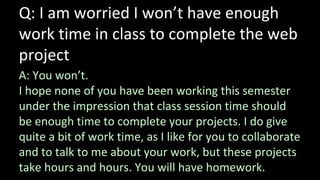 Q: I am worried I won’t have enough
work time in class to complete the web
project
A: You won’t.
I hope none of you have been working this semester
under the impression that class session time should
be enough time to complete your projects. I do give
quite a bit of work time, as I like for you to collaborate
and to talk to me about your work, but these projects
take hours and hours. You will have homework.
 
