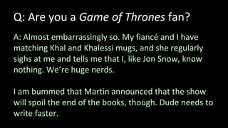 Q: Are you a Game of Thrones fan?
A: Almost embarrassingly so. My fiancé and I have
matching Khal and Khalessi mugs, and she regularly
sighs at me and tells me that I, like Jon Snow, know
nothing. We’re huge nerds.
I am bummed that Martin announced that the show
will spoil the end of the books, though. Dude needs to
write faster.
 