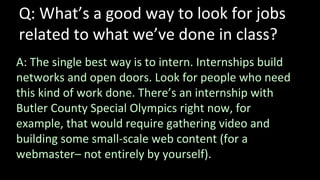 Q: What’s a good way to look for jobs
related to what we’ve done in class?
A: The single best way is to intern. Internships build
networks and open doors. Look for people who need
this kind of work done. There’s an internship with
Butler County Special Olympics right now, for
example, that would require gathering video and
building some small-scale web content (for a
webmaster– not entirely by yourself).
 