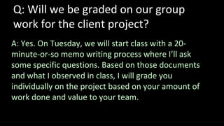 Q: Will we be graded on our group
work for the client project?
A: Yes. On Tuesday, we will start class with a 20-
minute-or-so memo writing process where I’ll ask
some specific questions. Based on those documents
and what I observed in class, I will grade you
individually on the project based on your amount of
work done and value to your team.
 