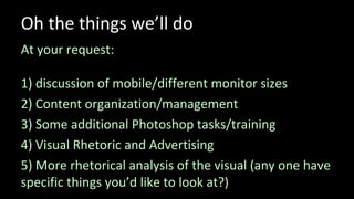 Oh the things we’ll do
At your request:
1) discussion of mobile/different monitor sizes
2) Content organization/management
3) Some additional Photoshop tasks/training
4) Visual Rhetoric and Advertising
5) More rhetorical analysis of the visual (any one have
specific things you’d like to look at?)
 