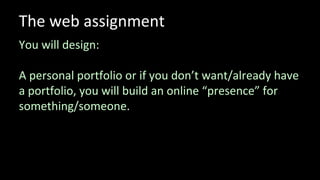 The web assignment
You will design:
A personal portfolio or if you don’t want/already have
a portfolio, you will build an online “presence” for
something/someone.
 