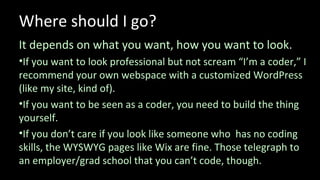 Where should I go?
It depends on what you want, how you want to look.
•If you want to look professional but not scream “I’m a coder,” I
recommend your own webspace with a customized WordPress
(like my site, kind of).
•If you want to be seen as a coder, you need to build the thing
yourself.
•If you don’t care if you look like someone who has no coding
skills, the WYSWYG pages like Wix are fine. Those telegraph to
an employer/grad school that you can’t code, though.
 