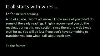 It all starts with wires….
Let’s talk wire framing.
A bit of advice. I won’t act naïve. I know some of you didn’t do
some of the early readings. I highly recommend you do the
readings during this web section, since there’s no web Lynda
stuff for us. You will be lost if you don’t have something to
transition you into what I talk about each day.
To the frames!
 