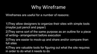 Why Wireframe
Wireframes are useful for a number of reasons:
1)They allow designers to organize their sites with simple tools
(maybe just pencil and paper)
2)They serve sort of the same purpose as an outline for a piece
of writing– arrangement before execution
3)They are easier to mock-up and share and/or compare than
full sites
4)They are valuable tools for figuring out what the site requires
in order to do what it needs to do
 