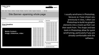 I usually wireframe in Photoshop,
because as I have shown you
previously in class, I often use
Photoshop to build my graphic
elements into a mock-up that I can
then work from. The shape and text
tools in Photoshop allow for quick
wireframing, particularly if you are
already comfortable with the
software.
 