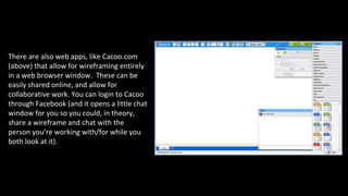 There are also web apps, like Cacoo.com
(above) that allow for wireframing entirely
in a web browser window. These can be
easily shared online, and allow for
collaborative work. You can login to Cacoo
through Facebook (and it opens a little chat
window for you so you could, in theory,
share a wireframe and chat with the
person you’re working with/for while you
both look at it).
 