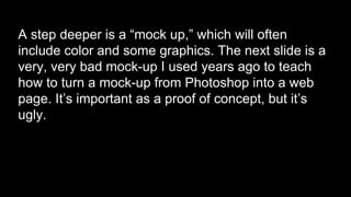A step deeper is a “mock up,” which will often
include color and some graphics. The next slide is a
very, very bad mock-up I used years ago to teach
how to turn a mock-up from Photoshop into a web
page. It’s important as a proof of concept, but it’s
ugly.
 