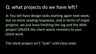 Q: what projects do we have left?
A: You will have design tasks starting again next week,
but no more reading responses, and in terms of major
projects, we just have finishing the tag and the Web
project UNLESS the client wants revisions to your
client work.
The client project isn’t “over” until class ends.
 