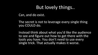 But lovely things..
Can, and do exist.
The secret is not to leverage every single thing
you COULD do.
Instead think about what you’d like the audience
to see and figure out how to get there with the
tools you have. You don’t need to use every
single trick. That actually makes it worse.
 