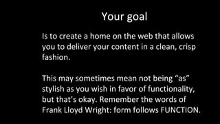 Your goal
Is to create a home on the web that allows
you to deliver your content in a clean, crisp
fashion.
This may sometimes mean not being “as”
stylish as you wish in favor of functionality,
but that’s okay. Remember the words of
Frank Lloyd Wright: form follows FUNCTION.
 