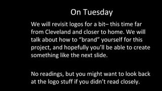 On Tuesday
We will revisit logos for a bit– this time far
from Cleveland and closer to home. We will
talk about how to “brand” yourself for this
project, and hopefully you’ll be able to create
something like the next slide.
No readings, but you might want to look back
at the logo stuff if you didn’t read closely.
 
