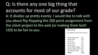 Q: Is there any one big thing that
accounts for most of our grade?
A: It divides up pretty evenly. I would like to talk with
you about flip-flopping the 200 point assignment from
the client project to the web (or making them both
150) to be fair to you.
 