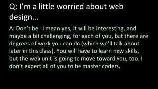 Q: I’m a little worried about web
design…
A: Don’t be. I mean yes, it will be interesting, and
maybe a bit challenging, for each of you, but there are
degrees of work you can do (which we’ll talk about
later in this class). You will have to learn new skills,
but the web unit is going to move toward you, too. I
don’t expect all of you to be master coders.
 