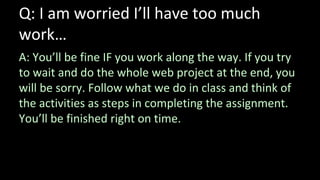 Q: I am worried I’ll have too much
work…
A: You’ll be fine IF you work along the way. If you try
to wait and do the whole web project at the end, you
will be sorry. Follow what we do in class and think of
the activities as steps in completing the assignment.
You’ll be finished right on time.
 