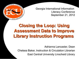 Georgia International Information
                             Literacy Conference
                             September 21, 2012



   Closing the Loop: Using
Assessment Data to Improve
Library Instruction Programs

                        Adrianna Lancaster, Dean
 Chelsea Baker, Instruction & Circulation Librarian
        East Central University Linscheid Library
 