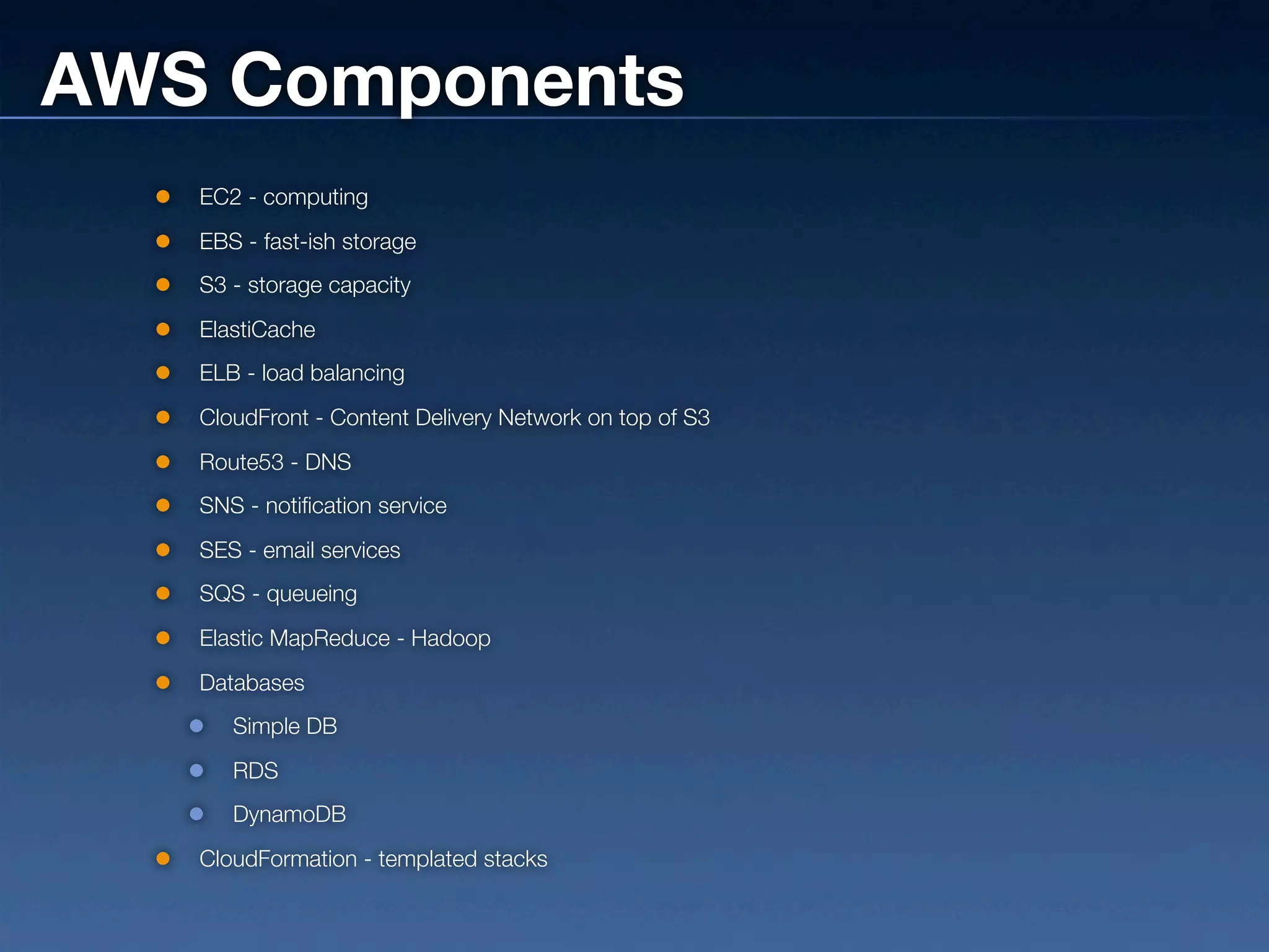 AWS Components
   EC2 - computing
   EBS - fast-ish storage
   S3 - storage capacity
   ElastiCache
   ELB - load balancing
   CloudFront - Content Delivery Network on top of S3
   Route53 - DNS
   SNS - notification service
   SES - email services
   SQS - queueing
   Elastic MapReduce - Hadoop
   Databases
      Simple DB
      RDS
      DynamoDB
   CloudFormation - templated stacks
 