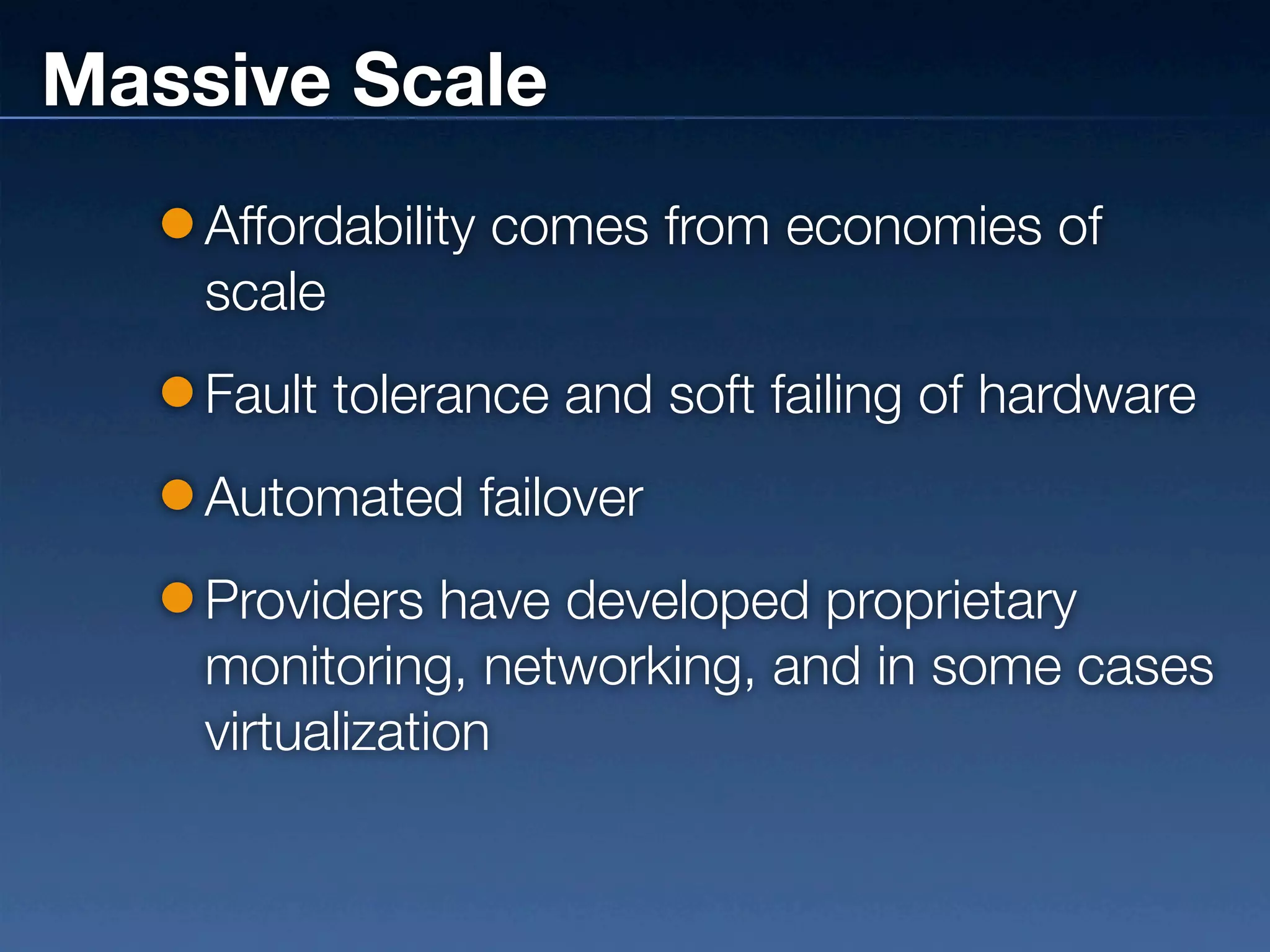Massive Scale
    Affordability comes from economies of
    scale
    Fault tolerance and soft failing of hardware
    Automated failover
    Providers have developed proprietary
    monitoring, networking, and in some cases
    virtualization
 