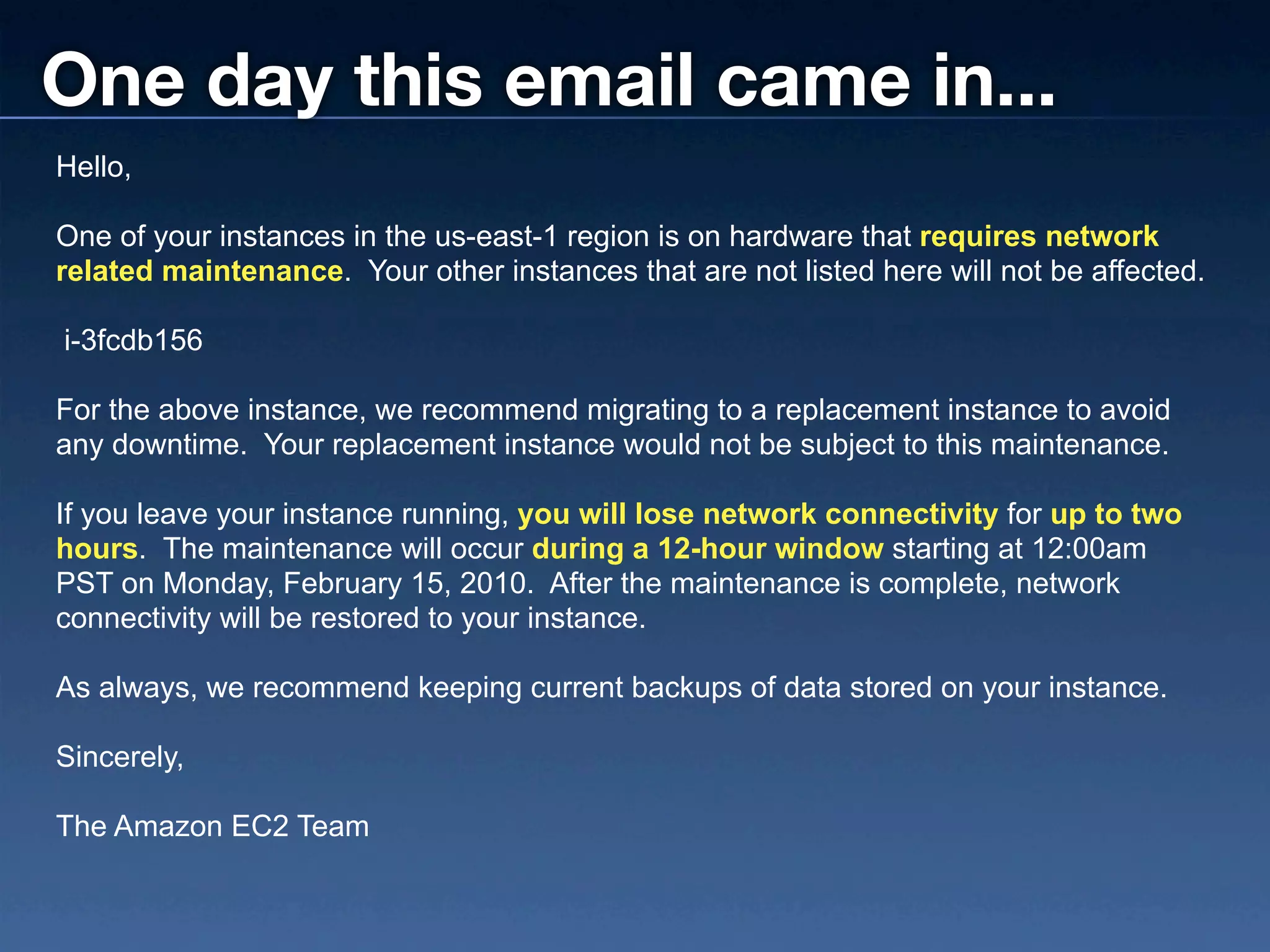 One day this email came in...
Hello,

One of your instances in the us-east-1 region is on hardware that requires network
related maintenance. Your other instances that are not listed here will not be affected.

i-3fcdb156

For the above instance, we recommend migrating to a replacement instance to avoid
any downtime. Your replacement instance would not be subject to this maintenance.

If you leave your instance running, you will lose network connectivity for up to two
hours. The maintenance will occur during a 12-hour window starting at 12:00am
PST on Monday, February 15, 2010. After the maintenance is complete, network
connectivity will be restored to your instance.

As always, we recommend keeping current backups of data stored on your instance.

Sincerely,

The Amazon EC2 Team
 