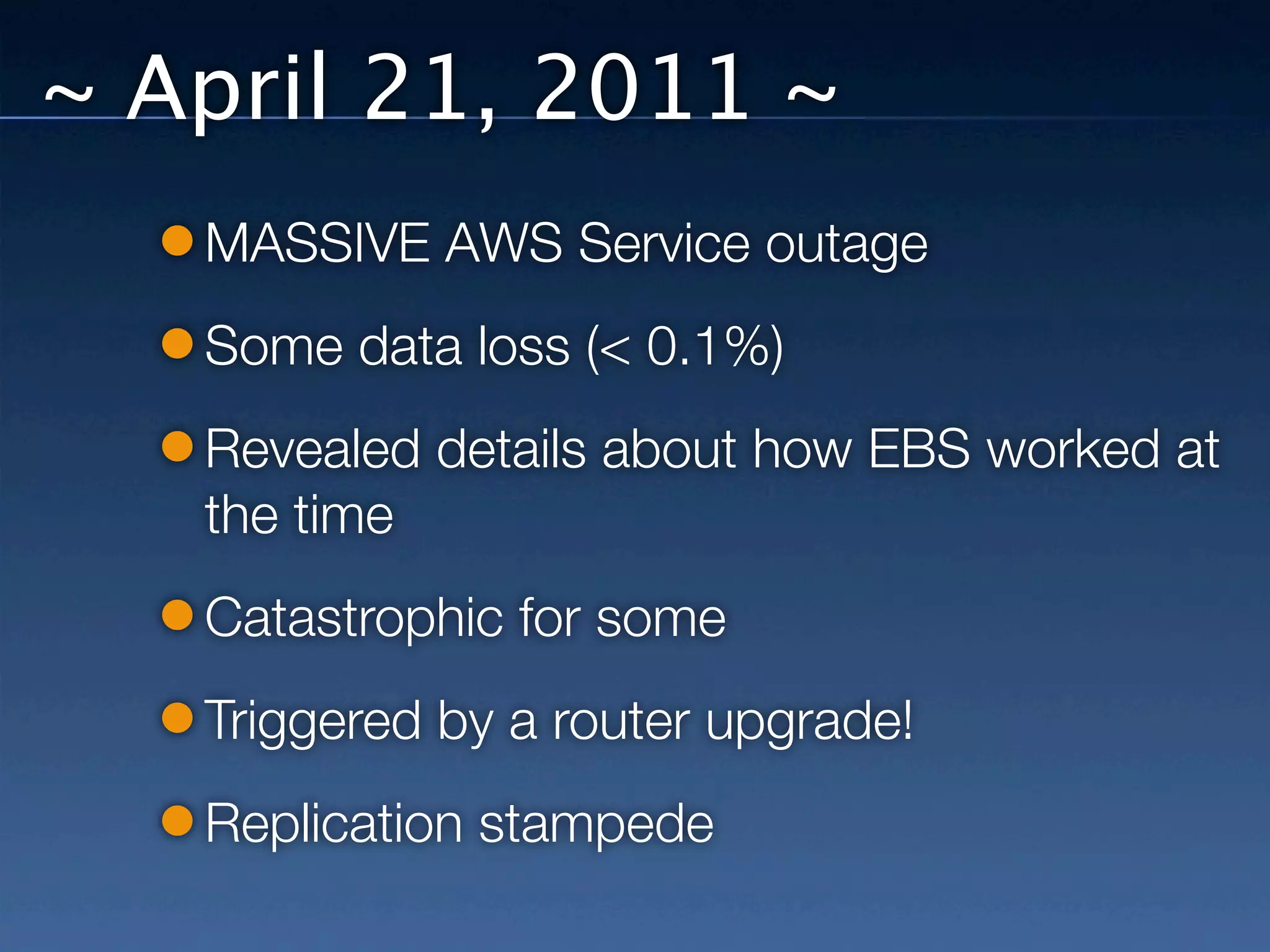 ~ April 21, 2011 ~
   MASSIVE AWS Service outage
   Some data loss (< 0.1%)
   Revealed details about how EBS worked at
   the time
   Catastrophic for some
   Triggered by a router upgrade!
   Replication stampede
 