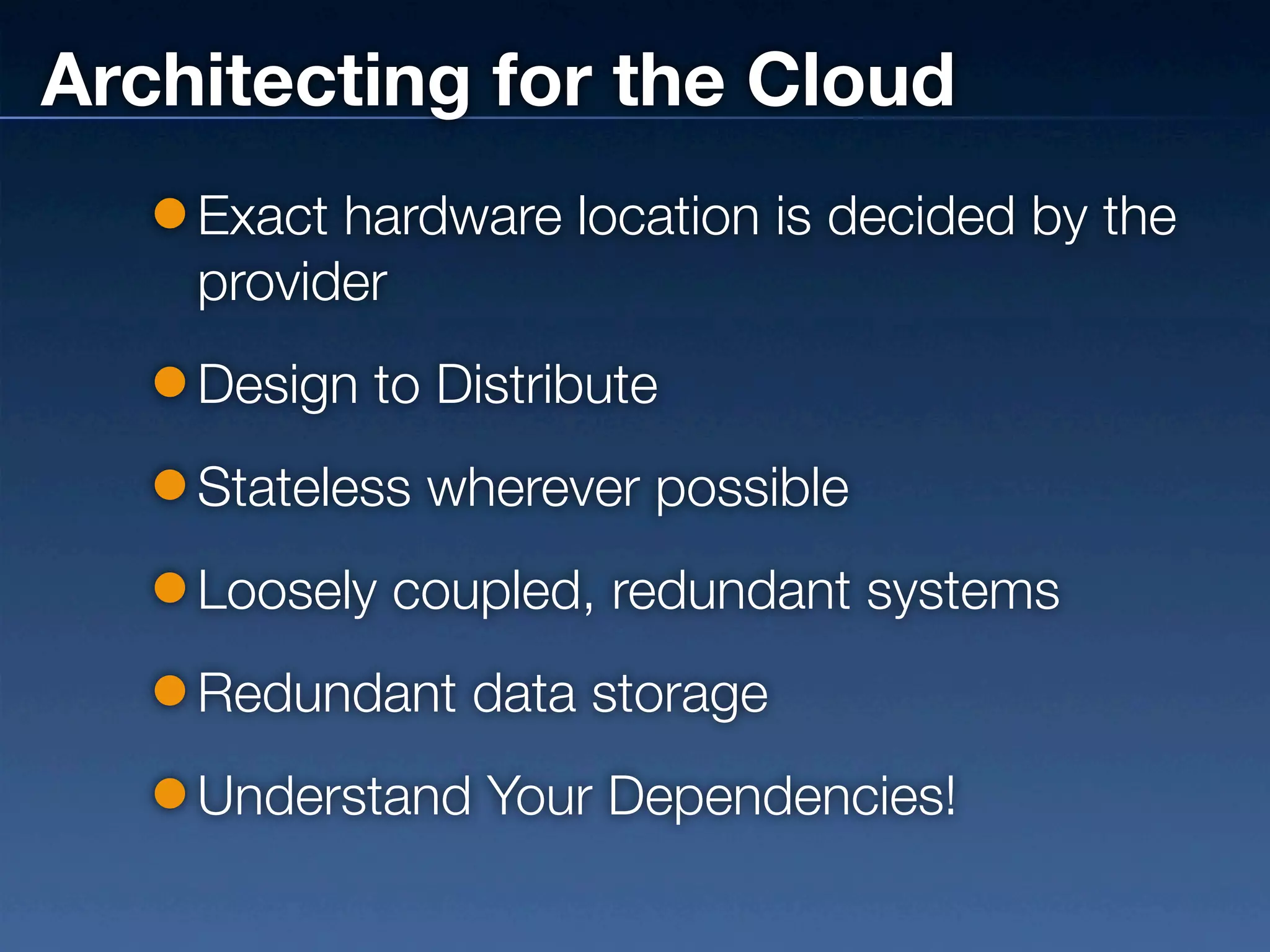 Architecting for the Cloud
    Exact hardware location is decided by the
    provider
    Design to Distribute
    Stateless wherever possible
    Loosely coupled, redundant systems
    Redundant data storage
    Understand Your Dependencies!
 