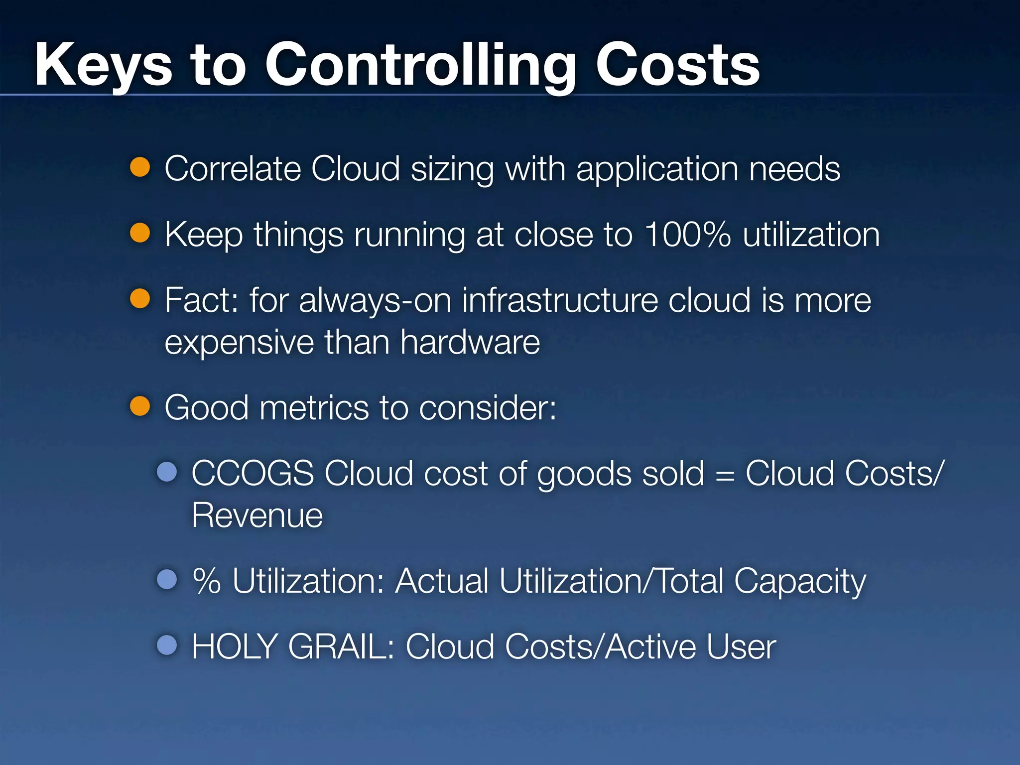 Keys to Controlling Costs
    Correlate Cloud sizing with application needs
    Keep things running at close to 100% utilization
    Fact: for always-on infrastructure cloud is more
    expensive than hardware
    Good metrics to consider:
     CCOGS Cloud cost of goods sold = Cloud Costs/
     Revenue
     % Utilization: Actual Utilization/Total Capacity
     HOLY GRAIL: Cloud Costs/Active User
 