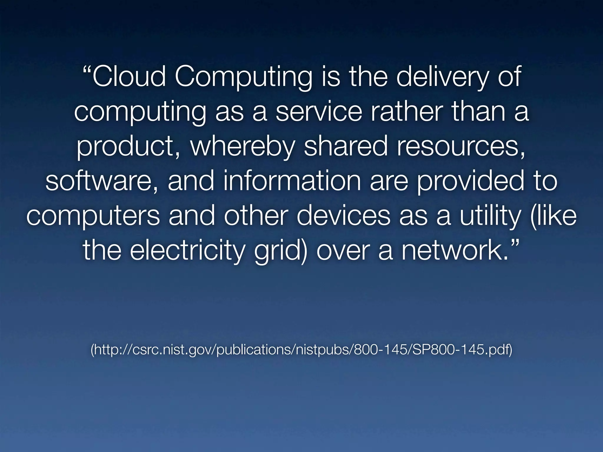 “Cloud Computing is the delivery of
   computing as a service rather than a
   product, whereby shared resources,
 software, and information are provided to
computers and other devices as a utility (like
    the electricity grid) over a network.”


     (http://csrc.nist.gov/publications/nistpubs/800-145/SP800-145.pdf)
 