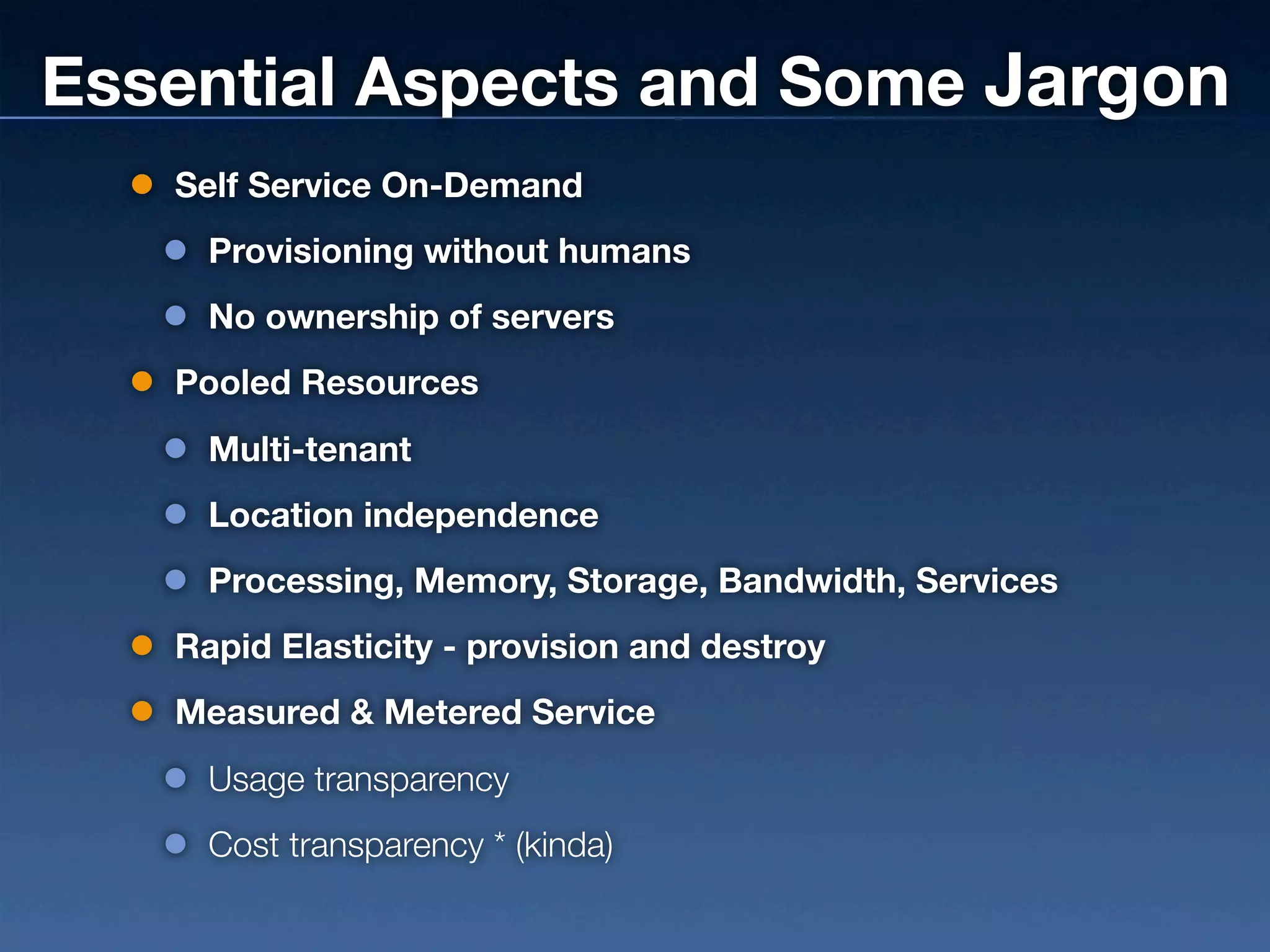 Essential Aspects and Some Jargon
   Self Service On-Demand
     Provisioning without humans
     No ownership of servers
   Pooled Resources
     Multi-tenant
     Location independence
     Processing, Memory, Storage, Bandwidth, Services
   Rapid Elasticity - provision and destroy
   Measured & Metered Service
     Usage transparency
     Cost transparency * (kinda)
 