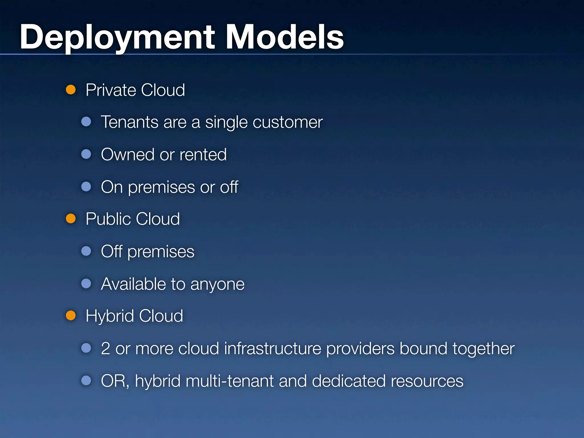 Deployment Models
   Private Cloud
     Tenants are a single customer
     Owned or rented
     On premises or off
   Public Cloud
     Off premises
     Available to anyone
   Hybrid Cloud
     2 or more cloud infrastructure providers bound together
     OR, hybrid multi-tenant and dedicated resources
 