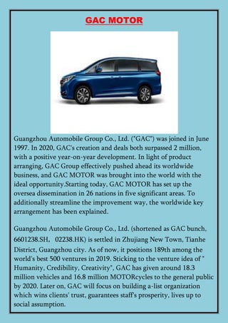 GAC MOTOR
Guangzhou Automobile Group Co., Ltd. ("GAC") was joined in June
1997. In 2020, GAC's creation and deals both surpassed 2 million,
with a positive year-on-year development. In light of product
arranging, GAC Group effectively pushed ahead its worldwide
business, and GAC MOTOR was brought into the world with the
ideal opportunity.Starting today, GAC MOTOR has set up the
oversea dissemination in 26 nations in five significant areas. To
additionally streamline the improvement way, the worldwide key
arrangement has been explained.
Guangzhou Automobile Group Co., Ltd. (shortened as GAC bunch,
6601238.SH，02238.HK) is settled in Zhujiang New Town, Tianhe
District, Guangzhou city. As of now, it positions 189th among the
world's best 500 ventures in 2019. Sticking to the venture idea of "
Humanity, Credibility, Creativity", GAC has given around 18.3
million vehicles and 16.8 million MOTORcycles to the general public
by 2020. Later on, GAC will focus on building a-list organization
which wins clients' trust, guarantees staff's prosperity, lives up to
social assumption.
 
