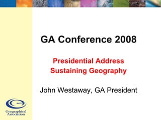 GA Conference 2008 Presidential Address Sustaining Geography John Westaway, GA President 