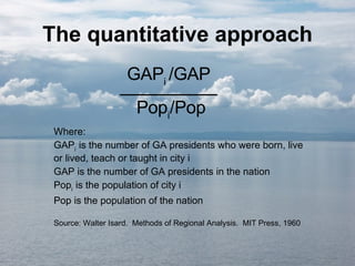 The quantitative approach GAP i  /GAP __________ Pop i /Pop Where: GAP i  is the number of GA presidents who were born, live or lived, teach or taught in city i GAP is the number of GA presidents in the nation Pop i  is the population of city i Pop is the population of the nation Source: Walter Isard.  Methods of Regional Analysis.  MIT Press, 1960 